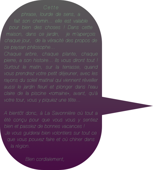 Cette phrase, lourde de sens, a fait son chemin... elle est valable pour bien des choses ! Dans cette maison, dans ce jardin,  je m'aperçois chaque jour,  de la véracité des propos de    ce paysan philosophe...&#10;Chaque arbre, chaque plante, chaque pierre, a son histoire... Ils vous diront tout ! Surtout le matin, sur la terrasse, quand vous prendrez votre petit déjeuner, avec les rayons du soleil matinal qui viennent réveiller aussi le jardin fleuri et plonger dans l'eau claire de la piscine «romaine», avant, qu'à votre tour, vous y piquiez une tête...&#10;&#10;A bientôt donc, à La Savonnière où tout a été conçu pour que vous vous y sentiez bien et passiez de bonnes vacances ! &#10;Je vous guiderai bien volontiers sur tout ce que vous pouvez faire et où chiner dans la région.&#10;&#10;Bien cordialement,&#10;