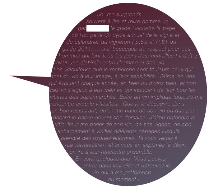        Je  me surprends souvent à lire et relire comme un gamin  dans le guide Hachette la page où l’on parle du cycle annuel de la vigne et du calendrier du vigneron ( p.59 et P.61 du guide 2011).....J’ai beaucoup de respect pour ces hommes qui font tous les jours des merveilles ! Il doit y avoir une alchimie entre l’homme et son vin. &#10;Les viticulteurs que je recherche sont toujours ceux qui font du vin à leur image, à leur sensibilité. J’aime les vins qui évoluent chaque année, en bien ou moins bien, et non ces vins égaux à eux mêmes qui inondent de leur bois les vitrines des supermarchés. Boire un vin implique toujours ma rencontre avec le viticulteur. Que je le découvre dans &#10;un bon restaurant, qu’on me parle de son vin ou que par hasard je passe devant son domaine. J’aime entendre le viticulteur me parler de son vin, de ses vignes, de son acharnement à vinifier différents cépages jusqu’à prendre des risques énormes. Si vous venez à &#10;«La Savonnière», et si vous en exprimez le désir, on ira à leur rencontre ensemble.&#10;En voici quelques uns. Vous pouvez entrer dans leur site et retrouvez le vin qui a ma préférence...&#10;du moment !