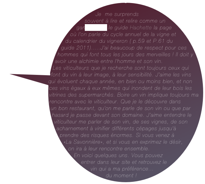        Je  me surprends souvent à lire et relire comme un gamin  dans le guide Hachette la page où l’on parle du cycle annuel de la vigne et du calendrier du vigneron ( p.59 et P.61 du guide 2011).....J’ai beaucoup de respect pour ces hommes qui font tous les jours des merveilles ! Il doit y avoir une alchimie entre l’homme et son vin. &#10;Les viticulteurs que je recherche sont toujours ceux qui font du vin à leur image, à leur sensibilité. J’aime les vins qui évoluent chaque année, en bien ou moins bien, et non ces vins égaux à eux mêmes qui inondent de leur bois les vitrines des supermarchés. Boire un vin implique toujours ma rencontre avec le viticulteur. Que je le découvre dans &#10;un bon restaurant, qu’on me parle de son vin ou que par hasard je passe devant son domaine. J’aime entendre le viticulteur me parler de son vin, de ses vignes, de son acharnement à vinifier différents cépages jusqu’à prendre des risques énormes. Si vous venez à &#10;«La Savonnière», et si vous en exprimez le désir, on ira à leur rencontre ensemble.&#10;En voici quelques uns. Vous pouvez entrer dans leur site et retrouvez le vin qui a ma préférence...&#10;du moment !