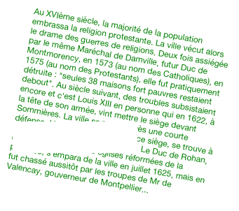 Au XVIème siècle, la majorité de la population embrassa la religion protestante. La ville vécut alors le drame des guerres de religions. Deux fois assiégée par le même Maréchal de Damville, futur Duc de Montmorency, en 1573 (au nom des Catholiques), en 1575 (au nom des Protestants), elle fut pratiquement détruite : &quot;seules 38 maisons fort pauvres restaient debout&quot;. Au siècle suivant, des troubles subsistaient encore et c'est Louis XIII en personne qui en 1622, à la tête de son armée, vint mettre le siège devant Sommières. La ville se rendit après une courte défense. Une estampe retraçant ce siège, se trouve à la bibliothèque nationale de Paris. Le Duc de Rohan, reconnu pour chef des églises réformées de la province, s'empara de la ville en juillet 1625, mais en fut chassé aussitôt par les troupes de Mr de Valencay, gouverneur de Montpellier...