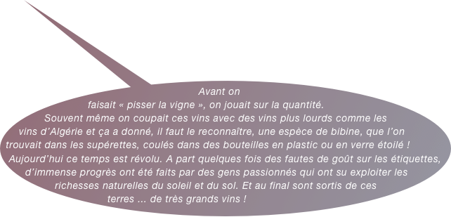 Avant on faisait « pisser la vigne », on jouait sur la quantité. Souvent même on coupait ces vins avec des vins plus lourds comme les vins d’Algérie et ça a donné, il faut le reconnaître, une espèce de bibine, que l’on trouvait dans les supérettes, coulés dans des bouteilles en plastic ou en verre étoilé ! &#10;Aujourd’hui ce temps est révolu. A part quelques fois des fautes de goût sur les étiquettes, d’immense progrès ont été faits par des gens passionnés qui ont su exploiter les richesses naturelles du soleil et du sol. Et au final sont sortis de ces terres ... de très grands vins !